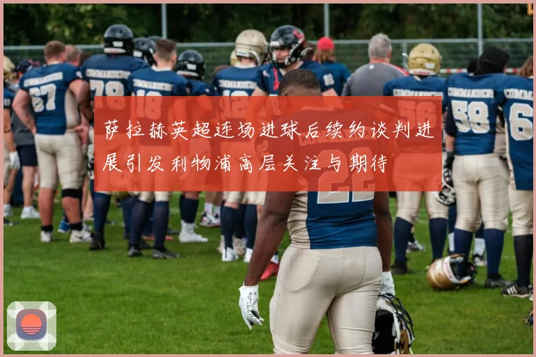 萨拉赫英超连场进球后续约谈判进展引发利物浦高层关注与期待