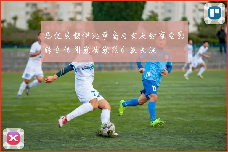 恩佐度假伊比萨岛与女友甜蜜合影转会传闻愈演愈烈引发关注