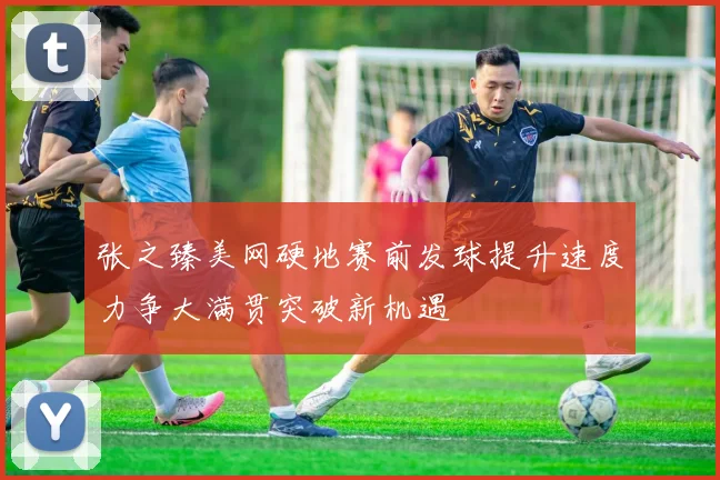 张之臻美网硬地赛前发球提升速度力争大满贯突破新机遇