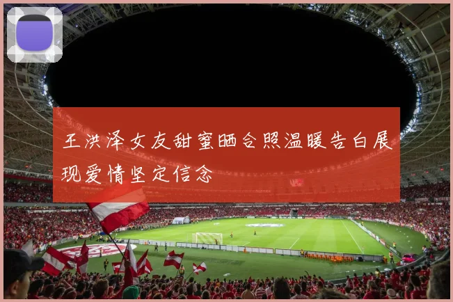 王洪泽女友甜蜜晒合照温暖告白展现爱情坚定信念