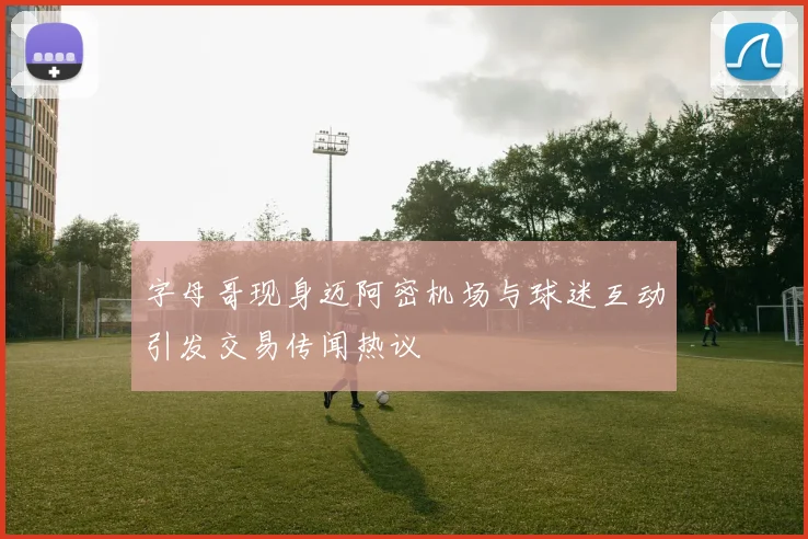 字母哥现身迈阿密机场与球迷互动引发交易传闻热议