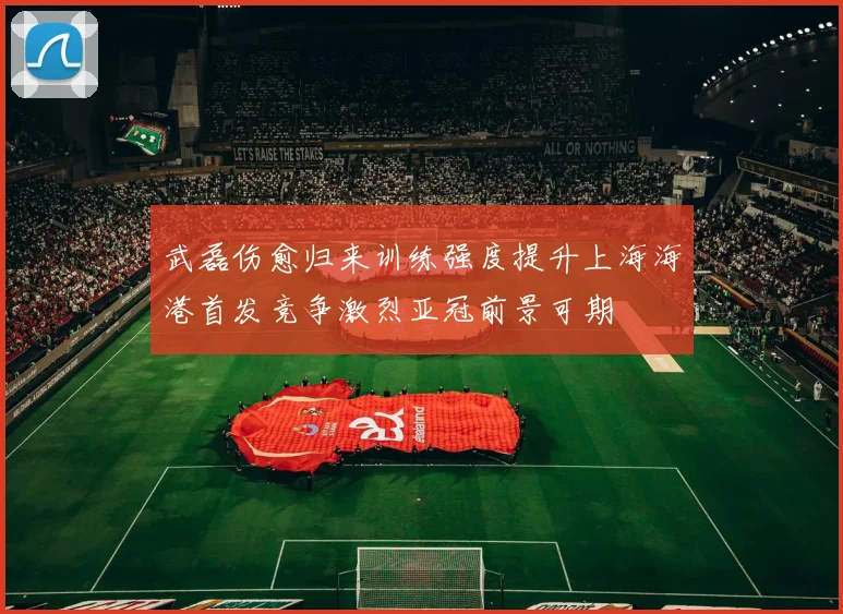 武磊伤愈归来训练强度提升上海海港首发竞争激烈亚冠前景可期