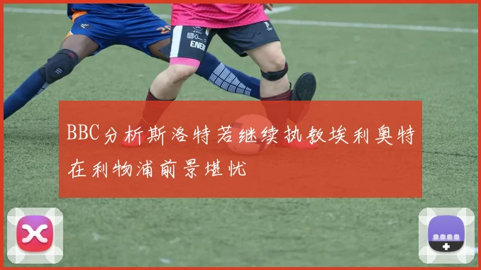 BBC分析斯洛特若继续执教埃利奥特在利物浦前景堪忧