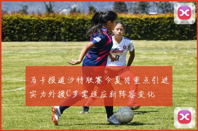 马卡报道沙特联赛今夏将重点引进实力外援C罗需适应新阵容变化