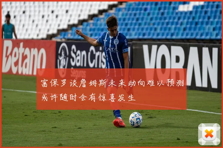 富保罗谈詹姆斯未来动向难以预测或许随时会有惊喜发生