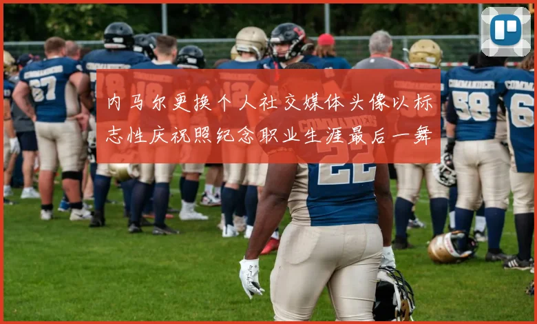 内马尔更换个人社交媒体头像以标志性庆祝照纪念职业生涯最后一舞