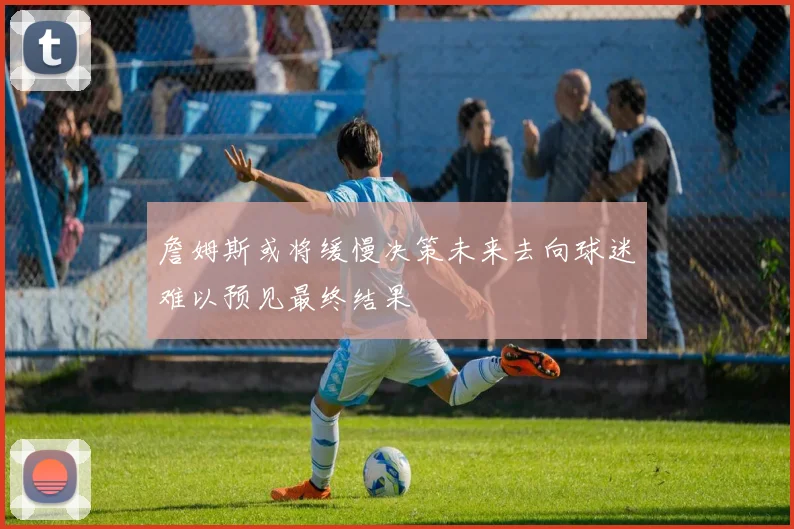 詹姆斯或将缓慢决策未来去向球迷难以预见最终结果