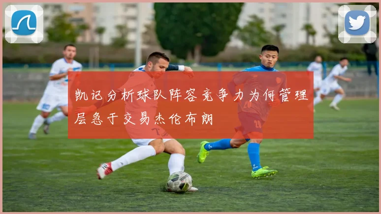 凯记分析球队阵容竞争力为何管理层急于交易杰伦布朗