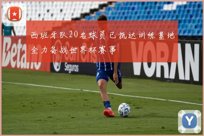 西班牙队20名球员已抵达训练基地全力备战世界杯赛事