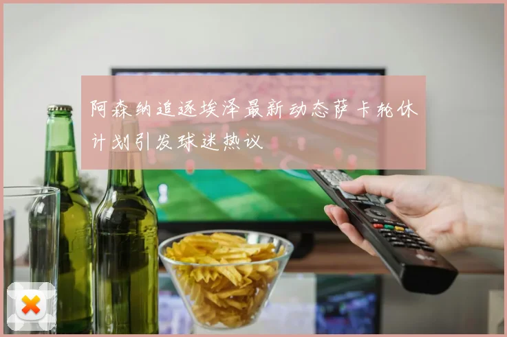 阿森纳追逐埃泽最新动态萨卡轮休计划引发球迷热议
