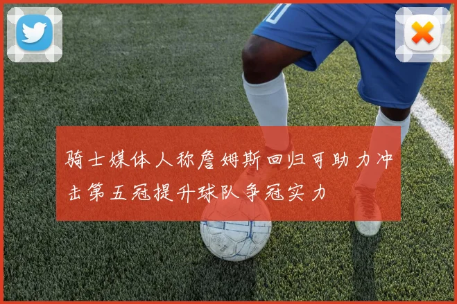 骑士媒体人称詹姆斯回归可助力冲击第五冠提升球队争冠实力