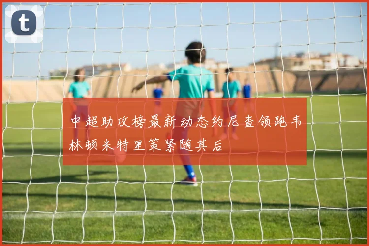 中超助攻榜最新动态约尼查领跑韦林顿米特里策紧随其后