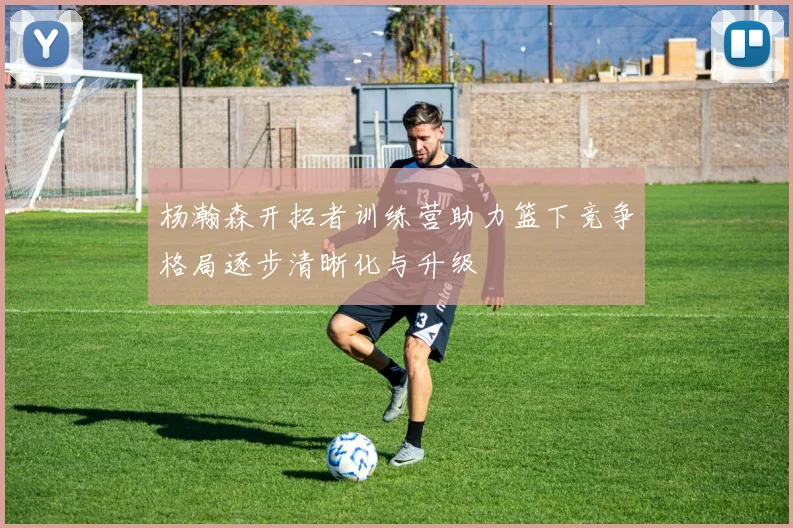 杨瀚森开拓者训练营助力篮下竞争格局逐步清晰化与升级