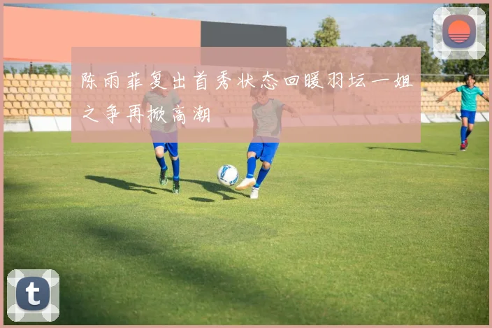 陈雨菲复出首秀状态回暖羽坛一姐之争再掀高潮