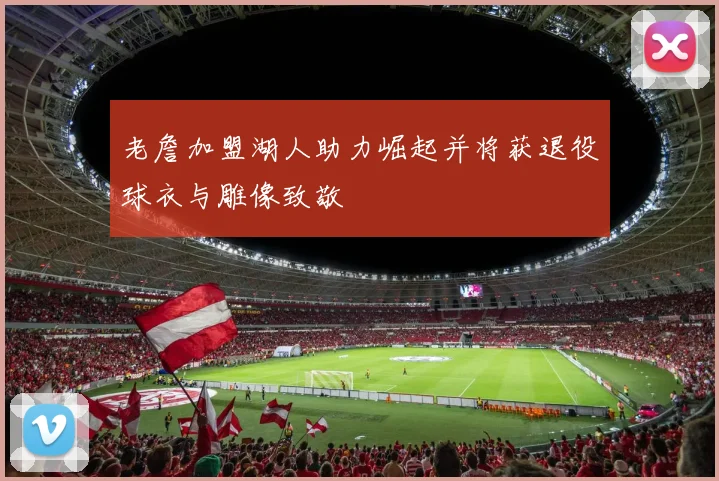 老詹加盟湖人助力崛起并将获退役球衣与雕像致敬