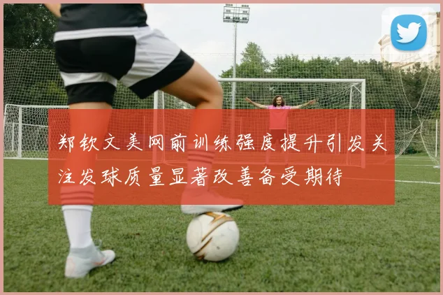 郑钦文美网前训练强度提升引发关注发球质量显著改善备受期待