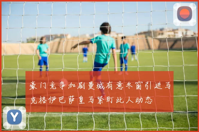 豪门竞争加剧曼城有意冬窗引进马克格伊巴萨皇马紧盯此人动态