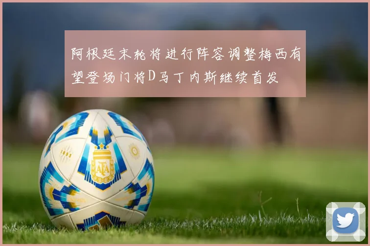 阿根廷末轮将进行阵容调整梅西有望登场门将D马丁内斯继续首发