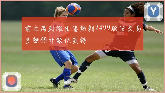 前主席列维出售热刺2499股份交易金额预计数亿英镑