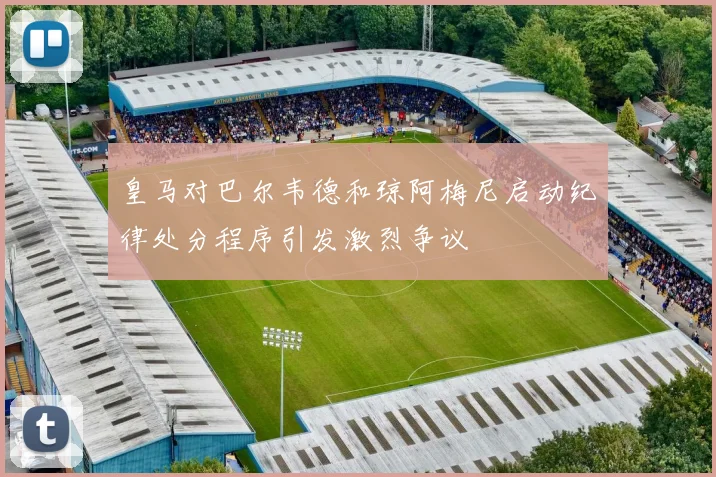 皇马对巴尔韦德和琼阿梅尼启动纪律处分程序引发激烈争议