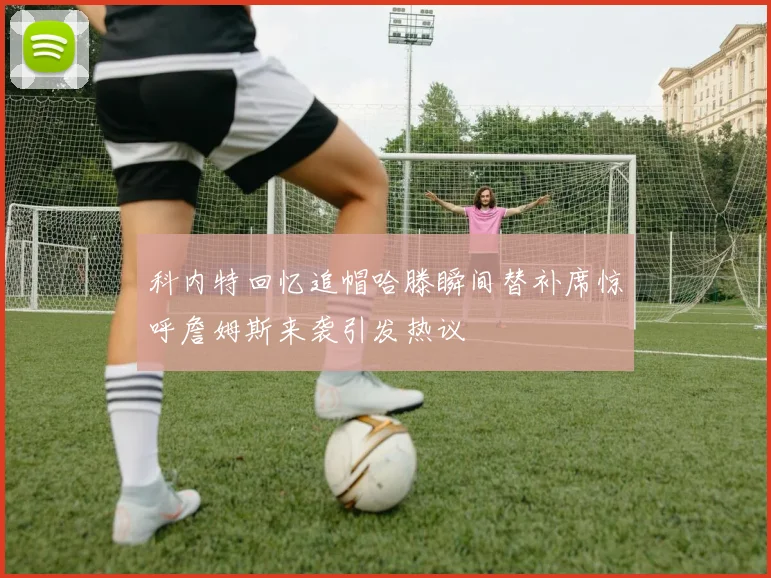 科内特回忆追帽哈滕瞬间替补席惊呼詹姆斯来袭引发热议