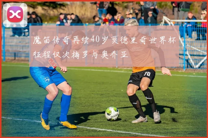 魔笛传奇再续40岁莫德里奇世界杯征程仅次梅罗与奥乔亚