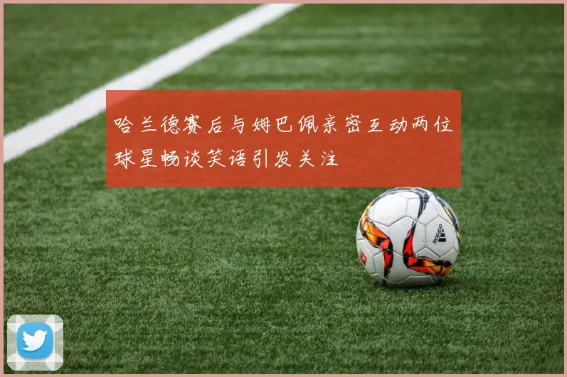 哈兰德赛后与姆巴佩亲密互动两位球星畅谈笑语引发关注