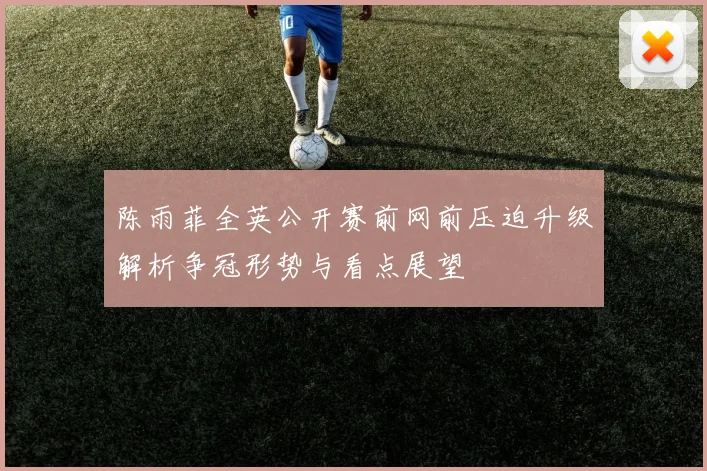 陈雨菲全英公开赛前网前压迫升级解析争冠形势与看点展望
