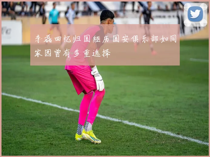 李磊回忆归国经历国安俱乐部如同家园曾有多重选择