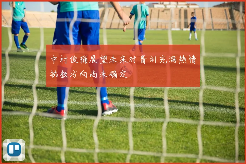 中村俊辅展望未来对青训充满热情执教方向尚未确定