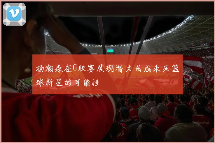 杨瀚森在G联赛展现潜力或成未来篮球新星的可能性