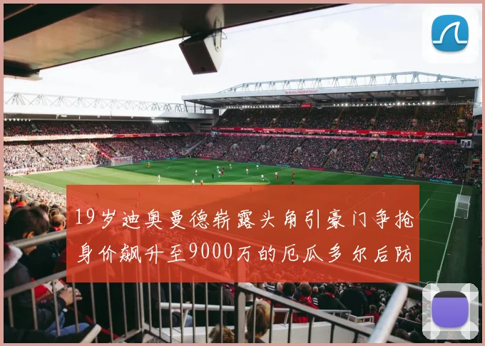 19岁迪奥曼德崭露头角引豪门争抢身价飙升至9000万的厄瓜多尔后防新星
