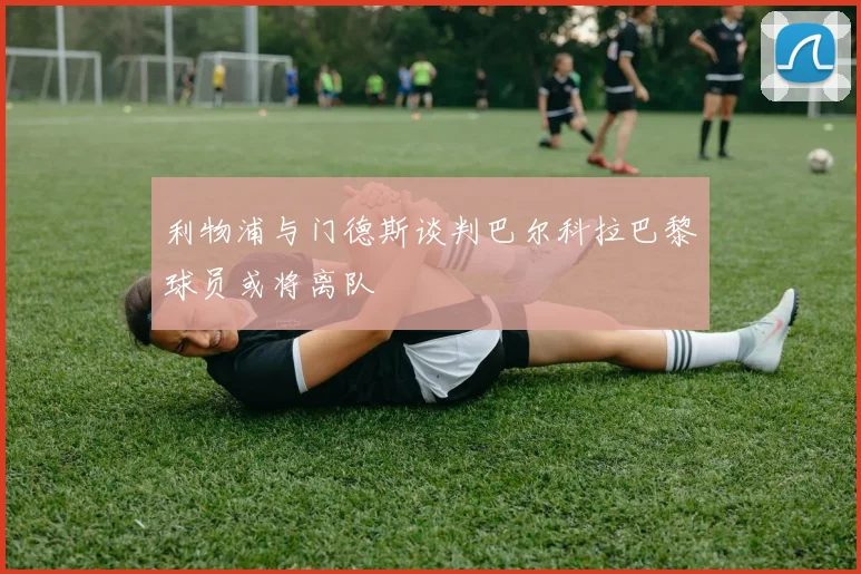 利物浦与门德斯谈判巴尔科拉巴黎球员或将离队